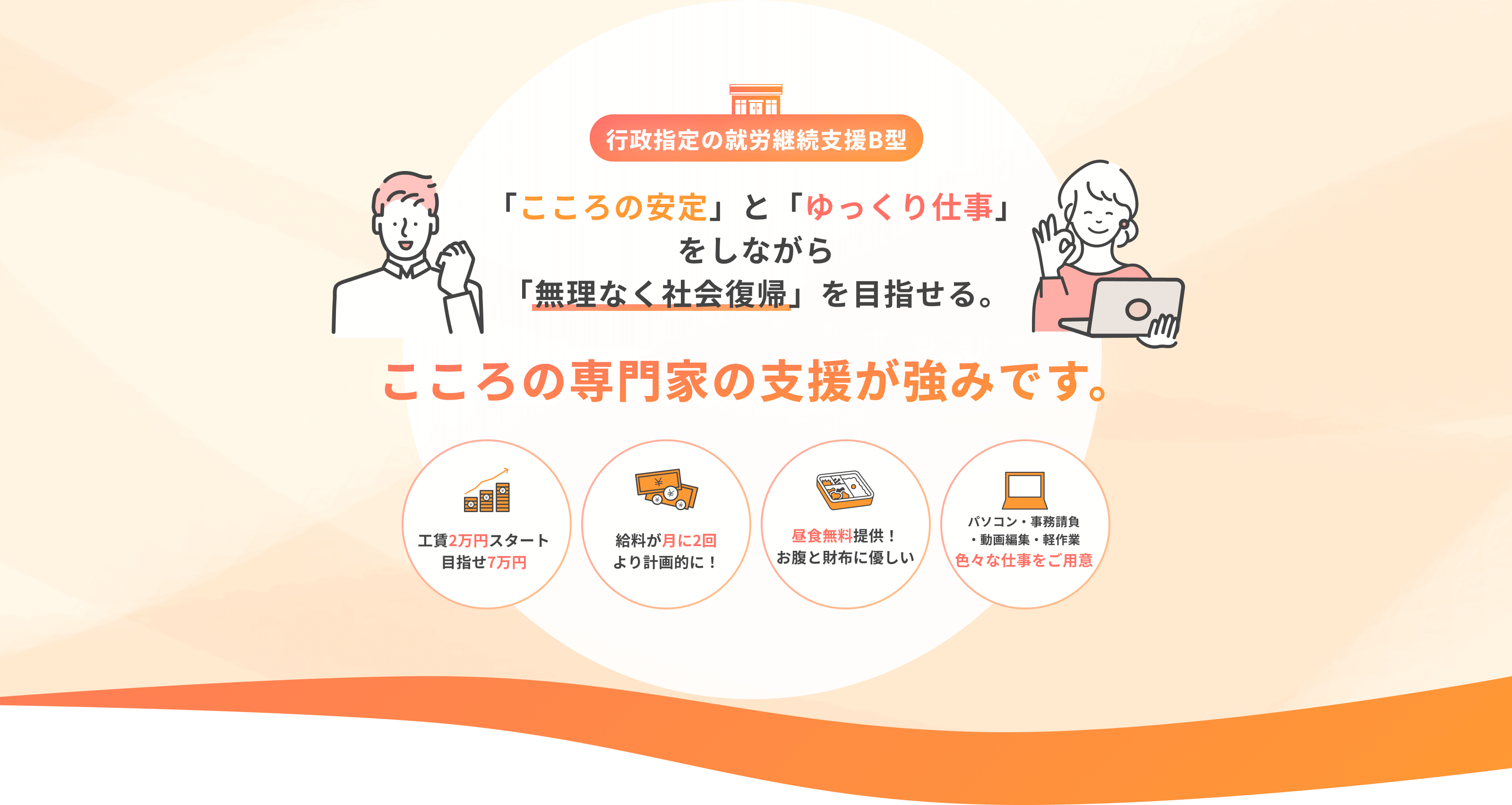【行政指定の就労継続支援B型】「こころの安定」と「ゆっくり仕事」をしながら「無理なく社会復帰」を目指せる。こころの専門家の支援が強みです。《工賃2万円スタート 目指せ7万円》《給料が月に2回 より計画的に!》《昼食無料提供! お腹と財布に優しい》《パソコン・事務請負・動画編集・軽作業 色々な仕事をご用意》